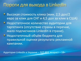 Высокая стоимость клика (мин. 2,5 дол/2
евро за клик для СНГ и 4,5 дол за клик в США)
Недостаточное количество аудитории для
таргетинга (отсутствие страны в перечне,
мало подписчиков LinkedIn в стране).
Недостаточный объём бюджета для
правильной оценки результата рекламной
кампании.
Аудитория LinkedIn в Украине – 327 353, возраст – 18+
 