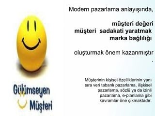 Modern pazarlama anlayışında,
müşteri değeri
müşteri sadakati yaratmak
marka bağlılığı
oluşturmak önem kazanmıştır
.
Müşterinin kişisel özelliklerinin yanı
sıra veri tabanlı pazarlama, ilişkisel
pazarlama, sözlü ya da izinli
pazarlama, e-planlama gibi
kavramlar öne çıkmaktadır.

 