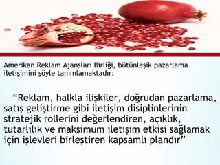 Amerikan Reklam Ajansları Birliği, bütünleşik pazarlama
iletişimini şöyle tanımlamaktadır:

“Reklam, halkla ilişkiler, doğrudan pazarlama,
satış geliştirme gibi iletişim disiplinlerinin
stratejik rollerini değerlendiren, açıklık,
tutarlılık ve maksimum iletişim etkisi sağlamak
için işlevleri birleştiren kapsamlı plandır”

 