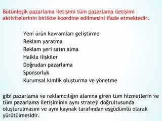 Bütünleşik pazarlama iletişimi tüm pazarlama iletişimi
aktivitelerinin birlikte koordine edilmesini ifade etmektedir.
Yeni ürün kavramları geliştirme
Reklam yaratma
Reklam yeri satın alma
Halkla ilişkiler
Doğrudan pazarlama
Sponsorluk
Kurumsal kimlik oluşturma ve yönetme
gibi pazarlama ve reklamcılığın alanına giren tüm hizmetlerin ve
tüm pazarlama iletişiminin aynı strateji doğrultusunda
oluşturulmasını ve aynı kaynak tarafından eşgüdümlü olarak
yürütülmesidir.

 