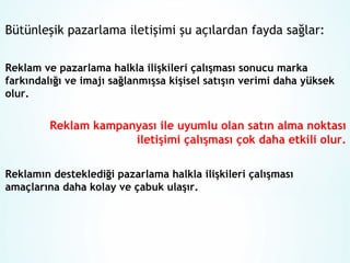 Bütünleşik pazarlama iletişimi şu açılardan fayda sağlar:
Reklam ve pazarlama halkla ilişkileri çalışması sonucu marka
farkındalığı ve imajı sağlanmışsa kişisel satışın verimi daha yüksek
olur.

Reklam kampanyası ile uyumlu olan satın alma noktası
iletişimi çalışması çok daha etkili olur.
Reklamın desteklediği pazarlama halkla ilişkileri çalışması
amaçlarına daha kolay ve çabuk ulaşır.

 