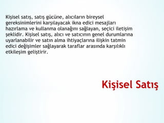 Kişisel satış, satış gücüne, alıcıların bireysel
gereksinimlerini karşılayacak ikna edici mesajları
hazırlama ve kullanma olanağını sağlayan, seçici iletişim
şeklidir. Kişisel satış, alıcı ve satıcının genel durumlarına
uyarlanabilir ve satın alma ihtiyaçlarına ilişkin tatmin
edici değişimler sağlayarak taraflar arasında karşılıklı
etkileşim geliştirir.

 