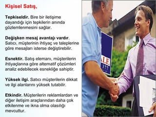 Kişisel Satış,
Tepkiseldir. Bire bir iletişime
dayandığı için tepkilerin anında
gözlemlenmesini sağlar.
Değişken mesaj avantajı vardır.
Satıcı, müşterinin ihtiyaç ve taleplerine
göre mesajları isterse değiştirebilir.
Esnektir. Satış elemanı, müşterilerin
ihtiyaçlarına göre alternatif çözümleri
analiz edebilecek esnekliğe sahiptir.
Yüksek ilgi. Satıcı müşterilerin dikkat
ve ilgi alanlarını yüksek tutabilir.
Etkindir. Müşterilerin reklamlardan ve
diğer iletişim araçlarından daha çok
etkilenme ve ikna olma olasılığı
mevcuttur.

 