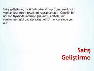 Satış geliştirme, bir ürünü satın almayı özendirmek için
yapılan kısa süreli teşvikleri kapsamaktadır. Örneğin bir
ürünün fiyatında indirime gidilmesi, ambalajının
yenilenmesi gibi çabalar satış geliştirme içerisinde yer
alır.

 