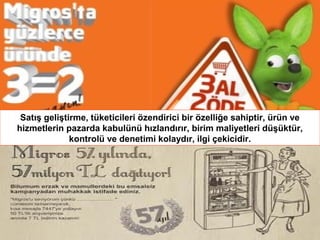 Satış geliştirme, tüketicileri özendirici bir özelliğe sahiptir, ürün ve
hizmetlerin pazarda kabulünü hızlandırır, birim maliyetleri düşüktür,
kontrolü ve denetimi kolaydır, ilgi çekicidir.

 