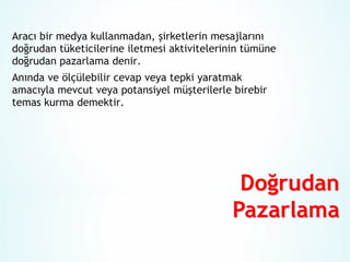 Aracı bir medya kullanmadan, şirketlerin mesajlarını
doğrudan tüketicilerine iletmesi aktivitelerinin tümüne
doğrudan pazarlama denir.
Anında ve ölçülebilir cevap veya tepki yaratmak
amacıyla mevcut veya potansiyel müşterilerle birebir
temas kurma demektir.

 