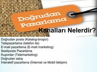 Kanalları Nelerdir?
Doğrudan posta (Katalog-broşür)
Telepazarlama (telefon ile)
E-mail pazarlama (E-mail marketing)
Sesliposta Pazarlama
Kuponlar (Telemarketing)
Doğrudan satış
İnteraktif pazarlama (İnternet ve Mobil iletişim)

 