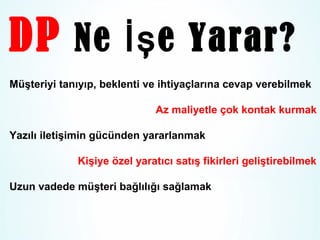 DP Ne İş e Yarar?
Müşteriyi tanıyıp, beklenti ve ihtiyaçlarına cevap verebilmek
Az maliyetle çok kontak kurmak
Yazılı iletişimin gücünden yararlanmak
Kişiye özel yaratıcı satış fikirleri geliştirebilmek
Uzun vadede müşteri bağlılığı sağlamak

 