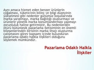 Aynı amaca hizmet eden benzer ürünlerin
çoğalması, tüketicinin bilinç ve bilgi düzeyinin
yükselmesi gibi nedenler günümüz koşullarında
marka yaratmayı, marka bağlılığı oluşturmayı ve
ürünlere yönelik marka konumlandırması yapmayı
zorunluluk haline getirmiştir. Bu nedenlerden
ötürü bütünleşik pazarlama iletişiminin en önemli
bileşenlerinden birisinin marka imajı oluşturma
çalışmasını görev kapsamı içinde bulunduran
pazarlama odaklı halkla ilişkileri olduğunu
söylemek mümkündür.

 