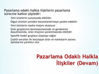 Pazarlama odaklı halkla ilişkilerin pazarlama
sürecine katkısı şöyledir:
Yeni ürünlerin sunumunda etkilidir.
Olgun ürünleri yeniden konumlandırmaya yardım edebilir
Yeni ürünlerin marka imajını oluşturur
Ürün gruplarının benimsenmesinde ve gereksinim
duyulmasında, ürün imajının yaratılmasında etkilidir
Spesifik hedef gruplara ulaşmayı sağlar
Çeşitli sorunlar ile karşılaşan ürün ve markaların sorunu
aşmalarına yardımcı olur

 