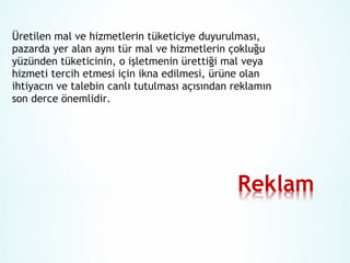 Üretilen mal ve hizmetlerin tüketiciye duyurulması,
pazarda yer alan aynı tür mal ve hizmetlerin çokluğu
yüzünden tüketicinin, o işletmenin ürettiği mal veya
hizmeti tercih etmesi için ikna edilmesi, ürüne olan
ihtiyacın ve talebin canlı tutulması açısından reklamın
son derce önemlidir.

 