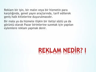Reklam bir işin, bir malın veya bir hizmetin para
karşılığında, genel yayın araçlarında, tarif edilerek
geniş halk kitlelerine duyurulmasıdır.
Bir mala ya da hizmete ilişkin bir iletiyi sözlü ya da
görüntü olarak Pazar birimlerine sunmak için yapılan
eylemlere reklam yapmak denir.

 