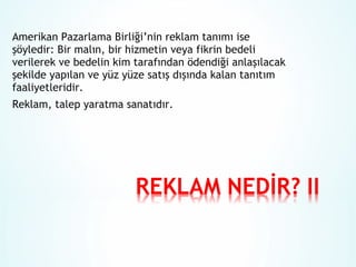 Amerikan Pazarlama Birliği’nin reklam tanımı ise
şöyledir: Bir malın, bir hizmetin veya fikrin bedeli
verilerek ve bedelin kim tarafından ödendiği anlaşılacak
şekilde yapılan ve yüz yüze satış dışında kalan tanıtım
faaliyetleridir.
Reklam, talep yaratma sanatıdır.

 