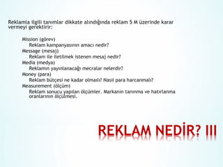 Reklamla ilgili tanımlar dikkate alındığında reklam 5 M üzerinde karar
vermeyi gerektirir:
Mission (görev)
Reklam kampanyasının amacı nedir?
Message (mesaj)
Reklam ile iletilmek istenen mesaj nedir?
Media (medya)
Reklamın yayınlanacağı mecralar nelerdir?
Money (para)
Reklam bütçesi ne kadar olmaılı? Nasıl para harcanmalı?
Measurement (ölçüm)
Reklam sonucu yapılan ölçümler. Markanın tanınma ve hatırlanma
oranlarının ölçülmesi.

 