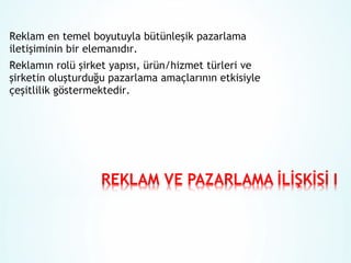 Reklam en temel boyutuyla bütünleşik pazarlama
iletişiminin bir elemanıdır.
Reklamın rolü şirket yapısı, ürün/hizmet türleri ve
şirketin oluşturduğu pazarlama amaçlarının etkisiyle
çeşitlilik göstermektedir.

 