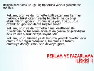 Reklam pazarlama ile ilgili üç tip soruna yönelik çözümlerde
etkilidir:

Reklam, ürün ya da hizmetle ilgili pazarlama karması
hakkında tüketicilerin yanlış bilgilerini ya da bilgi
eksikliklerini giderir. Ürünün satış yeri, fiyatı, ürün
özellikleri gibi konularda bilgiler sunar.
Reklam, ürün ya da hizmetin hangi özellikleri ile
tüketicinin ne tür sorunlarına etkin çözümler getirdiğini
açık ve net olarak ortaya koymalıdır.
Reklam, ürün, hizmet ya da kuruma yönelik tüketicilerin
olumsuz bir algısı olduğunda, bu olumsuz tutumu
olumluya dönüştürmek için devreye girer.

 