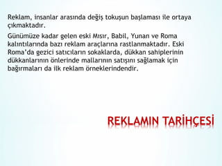 Reklam, insanlar arasında değiş tokuşun başlaması ile ortaya
çıkmaktadır.
Günümüze kadar gelen eski Mısır, Babil, Yunan ve Roma
kalıntılarında bazı reklam araçlarına rastlanmaktadır. Eski
Roma’da gezici satıcıların sokaklarda, dükkan sahiplerinin
dükkanlarının önlerinde mallarının satışını sağlamak için
bağırmaları da ilk reklam örneklerindendir.

 