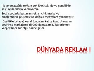 İlk ve ortaçağda reklam çok ilkel şekilde ve genellikle
sesli reklamlarla yapılıyordu.
Sesli spotlarla başlayan reklamcılık marka ve
amblemlerin gelişmesiyle değişik medyalara yönelmiştir.
Özellikle ortaçağ esnaf loncaları kalite kontrol esasını
getirince markalama (ürünü damgalama, işaretleme)
vazgeçilmez bir olgu haline geldi.

 