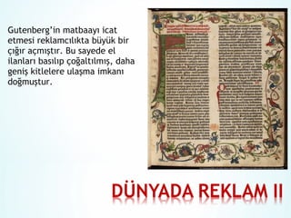 Gutenberg’in matbaayı icat
etmesi reklamcılıkta büyük bir
çığır açmıştır. Bu sayede el
ilanları basılıp çoğaltılmış, daha
geniş kitlelere ulaşma imkanı
doğmuştur.

 