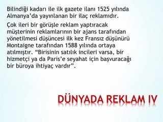 Bilindiği kadarı ile ilk gazete ilanı 1525 yılında
Almanya’da yayınlanan bir ilaç reklamıdır.
Çok ileri bir görüşle reklam yaptıracak
müşterinin reklamlarının bir ajans tarafından
yönetilmesi düşüncesi ilk kez Fransız düşünürü
Montaigne tarafından 1588 yılında ortaya
atılmıştır. “Birisinin satılık incileri varsa, bir
hizmetçi ya da Paris’e seyahat için başvuracağı
bir büroya ihtiyaç vardır”.

 