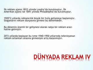 İlk reklam ajansı 1812 yılında Londra’da kurulmuştur. İlk
Amerikan ajansı ise 1841 yılında Philadelphia’da kurulmuştur.
1920’li yıllarda reklamcılık büyük bir hızla gelişmeye başlamıştır.
Sloganların reklam dünyasına girmesi bu dönemdedir.
Bu dönemin önemli bir gelişmesi olarak radyo bir reklam aracı
haline gelmiştir.
20’li yıllarda başlayan bu ivme 1940-1950 yıllarında televizyonun
reklam ortamları arasına girmesiyle artış kazanmıştır.

 