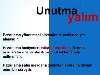 Unutma

yalım

Pazarlama yönetimsel sistemlerin içerisinde yer
almalıdır.
Pazarlama faaliyetleri müşteri odaklıdır. Tüketici
arzuları farkına varılmalı ve bu istekler tatmin
edilmelidir.
Pazarlama satış meydana geldikten sonra da devam
eden bir süreçtir.

 