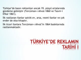 Türkiye’de basın reklamları ancak 19. yüzyıl ortalarında
gündeme gelmiştir (Tercüman-ı Ahval-1860 ve Tasvir-i
Efkar 1861).
İlk rastlanan ilanlar satılık ev, arsa, resmi ilanlar ve çok
ender de olsa kitaptır.
İlk ticari ilanlara Tercüman-ı Ahval’in 1864 baskılarında
rastlanmaktadır.

 