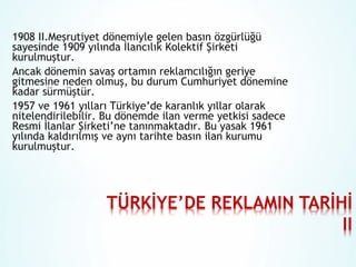 1908 II.Meşrutiyet dönemiyle gelen basın özgürlüğü
sayesinde 1909 yılında İlancılık Kolektif Şirketi
kurulmuştur.
Ancak dönemin savaş ortamın reklamcılığın geriye
gitmesine neden olmuş, bu durum Cumhuriyet dönemine
kadar sürmüştür.
1957 ve 1961 yılları Türkiye’de karanlık yıllar olarak
nitelendirilebilir. Bu dönemde ilan verme yetkisi sadece
Resmi İlanlar Şirketi’ne tanınmaktadır. Bu yasak 1961
yılında kaldırılmış ve aynı tarihte basın ilan kurumu
kurulmuştur.

 