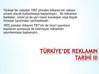 Türkiye’de radyolar 1951 yılından itibaren bir reklam
ortamı olarak kullanılmaya başlanmıştır. İlk reklamlar
bankalar, resmi ya da yarı resmi kuruluşlar veya büyük
firmalar tarafından verilmektedir.
1972 yılından itibaren TRT’nin de ticari yayınlara
kapılarını açmasıyla ilk televizyon reklamları
yayınlanmaya başlamıştır.

 