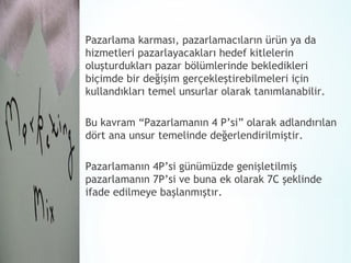 Pazarlama karması, pazarlamacıların ürün ya da
hizmetleri pazarlayacakları hedef kitlelerin
oluşturdukları pazar bölümlerinde bekledikleri
biçimde bir değişim gerçekleştirebilmeleri için
kullandıkları temel unsurlar olarak tanımlanabilir.
Bu kavram “Pazarlamanın 4 P’si” olarak adlandırılan
dört ana unsur temelinde değerlendirilmiştir.
Pazarlamanın 4P’si günümüzde genişletilmiş
pazarlamanın 7P’si ve buna ek olarak 7C şeklinde
ifade edilmeye başlanmıştır.

 