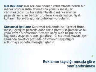 Mal Reklamı: Mal reklamı denilen reklamlarda belirli bir
marka ürünün satın alınmasına yönelik mesajlar
verilmektedir. Bu tür reklamlarda o marka ürünün
pazarda yer alan benzer ürünlere kıyasla kalite, fiyat,
kullanım kolaylığı gibi üstünlükleri vurgulanır.

Kurumsal Reklam: Kurumsal reklamda ise, üretici firma
mesaj içeriğini pazarda daha fazla prestij sağlamak ve bu
yolla Pazar birimlerinin firmaya karşı olan bağlıklarını
sağlamak doğrultusunda geliştirir. Bu tür reklamlarda aynı
zamanda tüketici gözünde o firmanın saygınlığını
arttırmaya yönelik mesajlar işlenir.



                                                             *
                           Reklamın taşıdığı mesaja göre
                                        sınıflandırılması
 