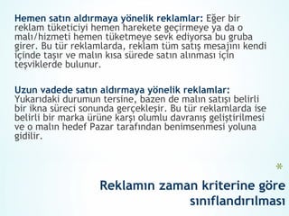 Hemen satın aldırmaya yönelik reklamlar: Eğer bir
reklam tüketiciyi hemen harekete geçirmeye ya da o
malı/hizmeti hemen tüketmeye sevk ediyorsa bu gruba
girer. Bu tür reklamlarda, reklam tüm satış mesajını kendi
içinde taşır ve malın kısa sürede satın alınması için
teşviklerde bulunur.

Uzun vadede satın aldırmaya yönelik reklamlar:
Yukarıdaki durumun tersine, bazen de malın satışı belirli
bir ikna süreci sonunda gerçekleşir. Bu tür reklamlarda ise
belirli bir marka ürüne karşı olumlu davranış geliştirilmesi
ve o malın hedef Pazar tarafından benimsenmesi yoluna
gidilir.


                                                               *
                    Reklamın zaman kriterine göre
                                 sınıflandırılması
 