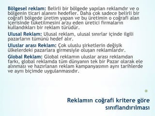 Bölgesel reklam: Belirli bir bölgede yapılan reklamdır ve o
bölgenin ticari alanını hedefler. Daha çok sadece belirli bir
coğrafi bölgede üretim yapan ve bu üretimin o coğrafi alan
içerisinde tüketilmesini arzu eden üretici firmaların
kullandıkları bir reklam türüdür.
Ulusal Reklam: Ulusal reklam, ulusal sınırlar içinde ilgili
pazarların tümünü hedef alır.
Uluslar arası Reklam: Çok uluslu şirketlerin değişik
ülkelerdeki pazarlara girmesiyle oluşan reklamlardır.
Global Reklam: Global reklamın uluslar arası reklamdan
farkı, global reklamda tüm dünyanın tek bir Pazar olarak ele
alınması ve hazırlanan reklam kampanyasının aynı tarihlerde
ve aynı biçimde uygulanmasıdır.
 