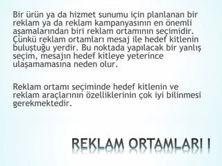 Bir ürün ya da hizmet sunumu için planlanan bir
reklam ya da reklam kampanyasının en önemli
aşamalarından biri reklam ortamının seçimidir.
Çünkü reklam ortamları mesaj ile hedef kitlenin
buluştuğu yerdir. Bu noktada yapılacak bir yanlış
seçim, mesajın hedef kitleye yeterince
ulaşamamasına neden olur.

Reklam ortamı seçiminde hedef kitlenin ve
reklam araçlarının özelliklerinin çok iyi bilinmesi
gerekmektedir.
 