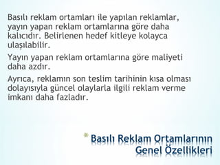Basılı reklam ortamları ile yapılan reklamlar,
yayın yapan reklam ortamlarına göre daha
kalıcıdır. Belirlenen hedef kitleye kolayca
ulaşılabilir.
Yayın yapan reklam ortamlarına göre maliyeti
daha azdır.
Ayrıca, reklamın son teslim tarihinin kısa olması
dolayısıyla güncel olaylarla ilgili reklam verme
imkanı daha fazladır.
 