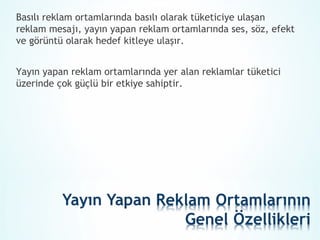 Basılı reklam ortamlarında basılı olarak tüketiciye ulaşan
reklam mesajı, yayın yapan reklam ortamlarında ses, söz, efekt
ve görüntü olarak hedef kitleye ulaşır.


Yayın yapan reklam ortamlarında yer alan reklamlar tüketici
üzerinde çok güçlü bir etkiye sahiptir.
 