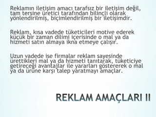 Reklamın iletişim amacı tarafsız bir iletişim değil,
tam tersine üretici tarafından bilinçli olarak
yönlendirilmiş, biçimlendirilmiş bir iletişimdir.

Reklam, kısa vadede tüketicileri motive ederek
küçük bir zaman dilimi içerisinde o mal ya da
hizmeti satın almaya ikna etmeye çalışır.

Uzun vadede ise firmalar reklam sayesinde
ürettikleri mal ya da hizmeti tanıtarak, tüketiciye
getireceği avantajlar ile yararları göstererek o mal
ya da ürüne karşı talep yaratmayı amaçlar.
 