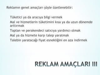 Reklamın genel amaçları şöyle özetlenebilir:

  Tüketici ya da aracıya bilgi vermek
  Mal ve hizmetlerin tüketimini kısa ya da uzun dönemde
  arttırmak
  Toptan ve perakendeci satıcıya yardımcı olmak
  Mal ya da hizmete karşı talep yaratmak
  Talebin yaratacağı fiyat esnekliğini en aza indirmek
 