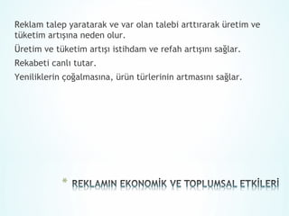 Reklam talep yaratarak ve var olan talebi arttırarak üretim ve
tüketim artışına neden olur.
Üretim ve tüketim artışı istihdam ve refah artışını sağlar.
Rekabeti canlı tutar.
Yeniliklerin çoğalmasına, ürün türlerinin artmasını sağlar.
 