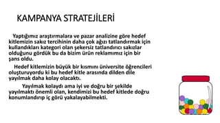 KAMPANYA STRATEJİLERİ
Yaptığımız araştırmalara ve pazar analizine göre hedef
kitlemizin sakız tercihinin daha çok ağızı tatlandırmak için
kullandıkları kategori olan şekersiz tatlandırıcı sakızlar
olduğunu gördük bu da bizim üü reklamımız için bir
şans oldu.
Hedef kitlemizin büyük bir kısmını üniversite öğrencileri
oluşturuyordu ki bu hedef kitle arasında dilden dile
yayılmak daha kolay olacaktı.
Yayılmak kolaydı ama iyi ve doğru bir şekilde
yayılmaktı önemli olan, kendimizi bu hedef kitlede doğru
konumlandırıp iç görü yakalayabilmekti.
 