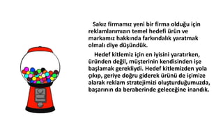 Sakız firmamız yeni bir firma olduğu için
reklamlarımızın temel hedefi üü ve
markamız hakkında farkındalık yaratmak
olmalı diye düşündük.
Hedef kitlemiz için en iyisini yaratırken,
üüden değil, müşterinin kendisinden işe
başlamak gerekliydi. Hedef kitlemizden yola
çıkıp, geriye doğru giderek üüü de içimize
alarak reklam stratejimizi oluşturduğumuzda,
başarının da beraberinde geleceğine inandık.
 