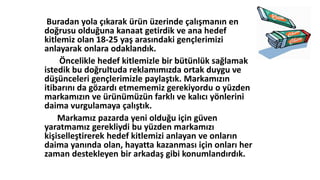 Buradan yola çıkarak üü üzerinde çalışmanın en
doğrusu olduğuna kanaat getirdik ve ana hedef
kitlemiz olan 18-25 yaş arasındaki gençlerimizi
anlayarak onlara odaklandık.
Öncelikle hedef kitlemizle bir bütünlük sağlamak
istedik bu doğrultuda reklamımızda ortak duygu ve
düşünceleri gençlerimizle paylaştık. Markamızın
itibarını da gözardı etmememiz gerekiyordu o yüzden
markamızın ve üüümüzün farklı ve kalıcı yönlerini
daima vurgulamaya çalıştık.
Markamız pazarda yeni olduğu için güven
yaratmamız gerekliydi bu yüzden markamızı
kişiselleştirerek hedef kitlemizi anlayan ve onların
daima yanında olan, hayatta kazanması için onları her
zaman destekleyen bir arkadaş gibi konumlandırdık.
 