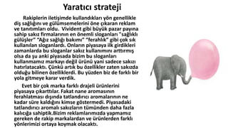 Yaratıcı strateji
Rakiplerin iletişimde kullandıkları yön genellikle
diş sağlığını ve gülümsemelerini öne çıkaran reklam
ve tanıtımları oldu. Vivident gibi büyük pazar payına
sahip sakız firmalarının en önemli sloganları "sağlıklı
gülüşler” “Ağız sağlığı bakımı” “ferahlık” gibi çok sık
kullanılan sloganlardı. Onların piyasaya ilk girdikleri
zamanlarda bu sloganlar sakız kullanımını arttırmış
olsa da şu anki piyasada bizim bu sloganları
kullanmamız markayı değil üüü yani sadece sakızı
hatırlatacaktı. Çünkü artık bu özellikler zaten sakızda
olduğu bilinen özelliklerdi. Bu yüzden biz de farklı bir
yola gitmeye karar verdik.
Evet bir çok marka farklı drajeli üülerini
piyasaya çıkarttılar. Fakat nane aromasının
ferahlatması dışında tatlandırıcı aromalarının ne
kadar süre kaldığını kimse göstermedi. Piyasadaki
tatlandırıcı aromalı sakızların tümünden daha fazla
kalıcığa sahiptik.Bizim reklamlarımızda yapmamız
gereken de rakip markalardan ve üülerden farklı
yönlerimizi ortaya koymak olacaktı.
 