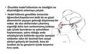 • Öncelikle hedef kitlemizin ne istediğini ne
düşündüğünü anlamaya çalıştık.
• Hedef kitlemiz genellikle üniversite
öğrencileri;hayatlarının belki de en güzel
dönemlerini yaşayan geleceği düşünmeyi bir
nebze de olsa akıllarından çıkartmış
ergenliği daha tam sonlanmamış,tutkuyu
aşkı içinde barındıran ve yalnızlıktan
hoşlanmayan, yalnız olduğu anda
arkadaşlarıyla kafelerde oyunlar oynayan
sohbetler eden bir kesimdi.Yani sosyal
yönleri gelişmiş bir kesimdi. Ama bir
taraftan da bu gençlerin içinde kazanma
hırsı vardı.
 