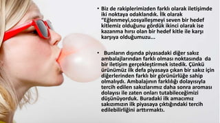 • Biz de rakiplerimizden farklı olarak iletişimde
iki noktaya odaklandık. İlk olarak
“Eğlenmeyi,sosyalleşmeyi seven bir hedef
kitlemiz olduğunu gördük ikinci olarak ise
kazanma hırsı olan bir hedef kitle ile karşı
karşıya olduğumuzu...
• Bunların dışında piyasadaki diğer sakız
ambalajlarından farklı olması noktasında da
bir iletişim gerçekleştirmek istedik. Çünkü
üüümüz ilk defa piyasaya çıkan bir sakız için
diğerlerinden farklı bir görünürlüğe sahip
olmalıydı. Ambalajının farklılığı dolayısıyla
tercih edilen sakızlarımız daha sonra aroması
dolayısı ile zaten onları tutabileceğimizi
düşünüyorduk. Buradaki ilk amacımız
sakızımızın ilk piyasaya çıktığındaki tercih
edilebilirliğini arttırmaktı.
 