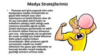 Medya Stratejilerimiz
• Piyasaya yeni giriş yapacak olan sakız
kampanyası medya stratejisinde en
güçlü kitle iletişim aracı olan
televizyona ve hedef kitlemiz olan 18-
25 yaş arasındaki şehirli kadın ve
erkeklerin oldukça aktif olduğu web
ortamına öncelikle ağırlık verdik.
Çünkü televizyon günümüzde en etkili
en önemli reklam mecrası olmasının
yanı sıra, televizyonda söz ve görüntü
bir arada verildiği için hedef kitlemize
daha çabuk ulaşma imkanı
tanımaktadır. Web ortamına ağırlık
vermemizin sebebi ise; hedef
kitlemizin her geçen gün internette ve
bununla beraber sosyal medyada
geçirdiği zamanın artması oldu.
 