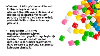 • Outdoor: Bütün şehirlerde billboard
kullanımına yer vermeyi
planladık.Özellikle okul önlerindeki ve
içlerindeki billboardlar ve reklam
panoları, belediye duraklarının olduğu
yerlerdeki billboardları kullanmayı
planladık.
• Billboardlar , afişler ve
megaboardların televizyon
reklamlarımızın yayınlanmaya başladığı
tarihten önceki 1 haftalık periot
içerisinde kullanılmaya başlaması ve
daha sonraki 6 ay boyunca kullanımda
kalmasını planladık.
 