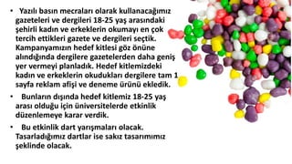 • Yazılı basın mecraları olarak kullanacağımız
gazeteleri ve dergileri 18-25 yaş arasındaki
şehirli kadın ve erkeklerin okumayı en çok
tercih ettikleri gazete ve dergileri seçtik.
Kampanyamızın hedef kitlesi göz önüne
alındığında dergilere gazetelerden daha geniş
yer vermeyi planladık. Hedef kitlemizdeki
kadın ve erkeklerin okudukları dergilere tam 1
sayfa reklam afişi ve deneme üüü ekledik.
• Bunların dışında hedef kitlemiz 18-25 yaş
arası olduğu için üniversitelerde etkinlik
düzenlemeye karar verdik.
• Bu etkinlik dart yarışmaları olacak.
Tasarladığımız dartlar ise sakız tasarımımız
şeklinde olacak.
 