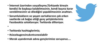 • İnternet üzerinden sosyalleşme,Türkiyede bireyin
kendisi ile başbaşa kalabilmesinin, kendi başına karar
verebilmesinin ve dilediğini yapabilmesinin anahtarı.
• Sorumlulukların ve yaşam zorluklarının çok erken
saatlerde sık boğaz ettiği genç yetişkinlerimiz
Facebookta soluklanıyor. Twitterda dilleniyor.
•
• Twitterda hashtaglerimiz;
• #sizcebugencinsıkıntısıneolabilir
• Merak uyandırmak adına gençlerimize soruyoruz....
 