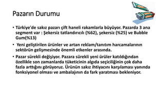 Pazarın Durumu
• Türkiye'de sakız pazarı çift haneli rakamlarla büyüyor. Pazarda 3 ana
segment var : Şekersiz tatlandırıcılı (%62), şekersiz (%25) ve Bubble
Gum(%13)
• Yeni geliştirilen üüler ve artan reklam/tanıtım harcamalarının
sektörün gelişmesinde önemli etkenler arasında.
• Pazar sürekli değişiyor. Pazara sürekli yeni ürüler katıldığından
özellikle son zamanlarda tüketicinin algıda seçiciliğinin çok daha
fazla arttığını görüyoruz. Ürünün sakız ihtiyacını karşılaması yanında
fonksiyonel olması ve ambalajının da fark yaratması bekleniyor.
 